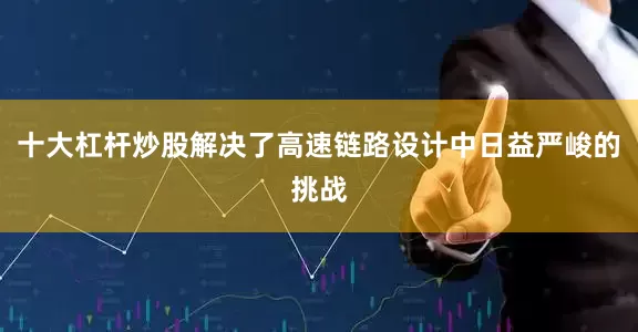 十大杠杆炒股解决了高速链路设计中日益严峻的挑战