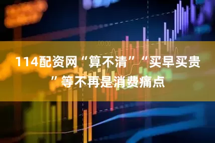 114配资网“算不清”“买早买贵”等不再是消费痛点