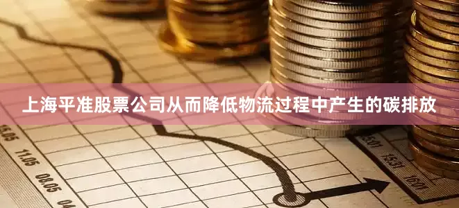 上海平准股票公司从而降低物流过程中产生的碳排放