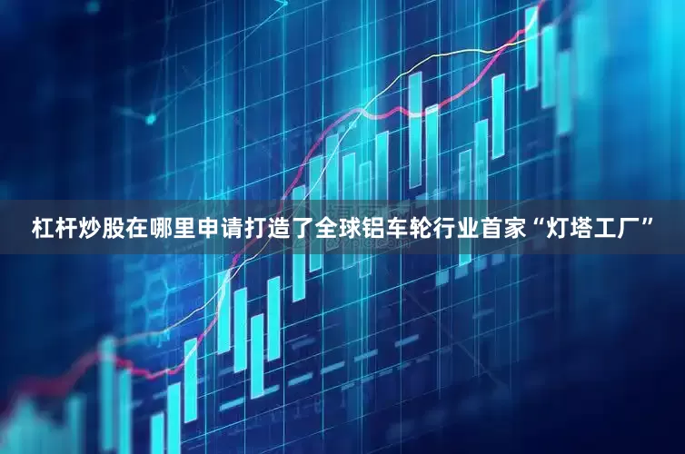 杠杆炒股在哪里申请打造了全球铝车轮行业首家“灯塔工厂”