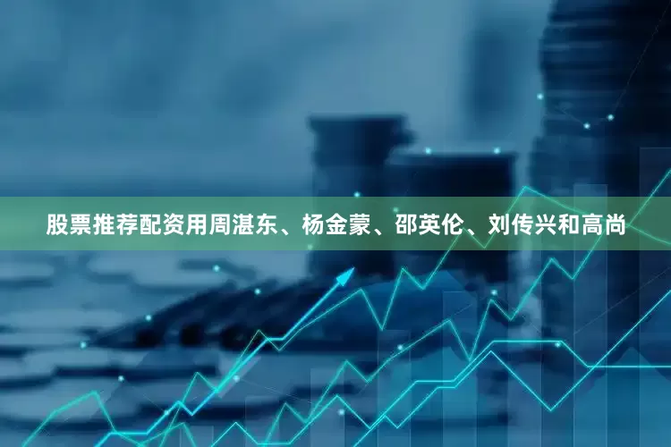 股票推荐配资用周湛东、杨金蒙、邵英伦、刘传兴和高尚