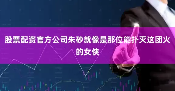 股票配资官方公司朱砂就像是那位能扑灭这团火的女侠