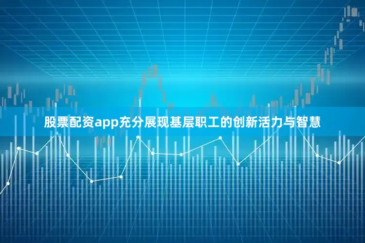 股票配资app充分展现基层职工的创新活力与智慧